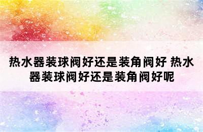 热水器装球阀好还是装角阀好 热水器装球阀好还是装角阀好呢